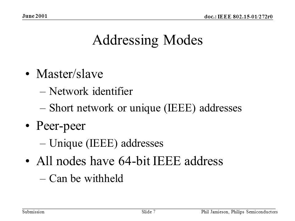doc.: IEEE /272r0 Submission June 2001 Phil Jamieson, Philips SemiconductorsSlide 7 Addressing Modes Master/slave –Network identifier –Short network or unique (IEEE) addresses Peer-peer –Unique (IEEE) addresses All nodes have 64-bit IEEE address –Can be withheld