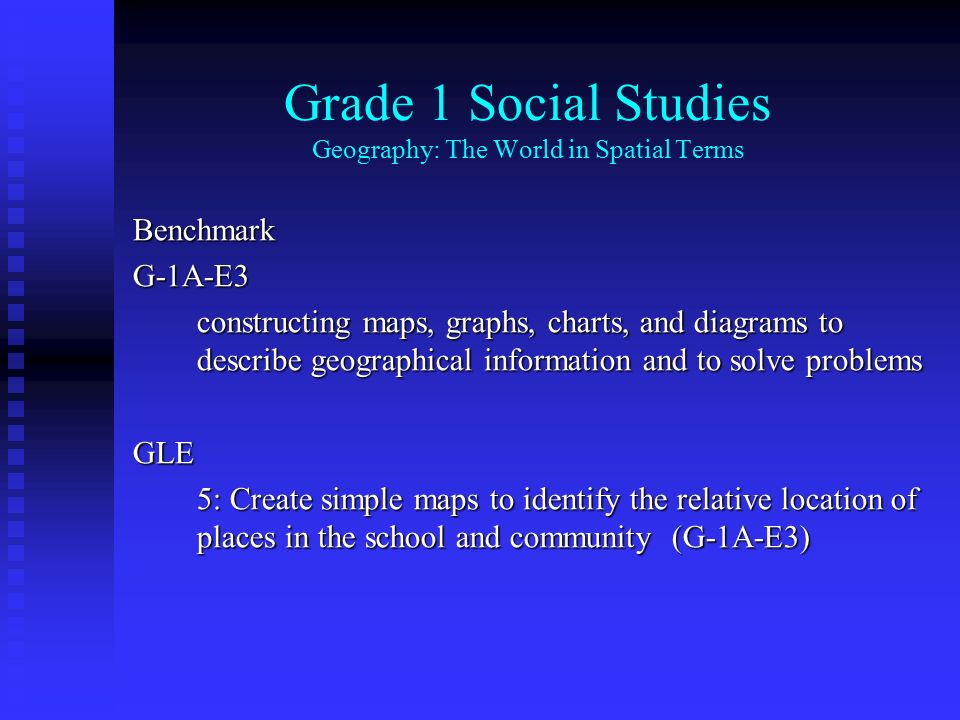 Grade 1 Social Studies Geography: The World in Spatial Terms BenchmarkG-1A-E3 constructing maps, graphs, charts, and diagrams to describe geographical information and to solve problems GLE 5: Create simple maps to identify the relative location of places in the school and community (G-1A-E3)