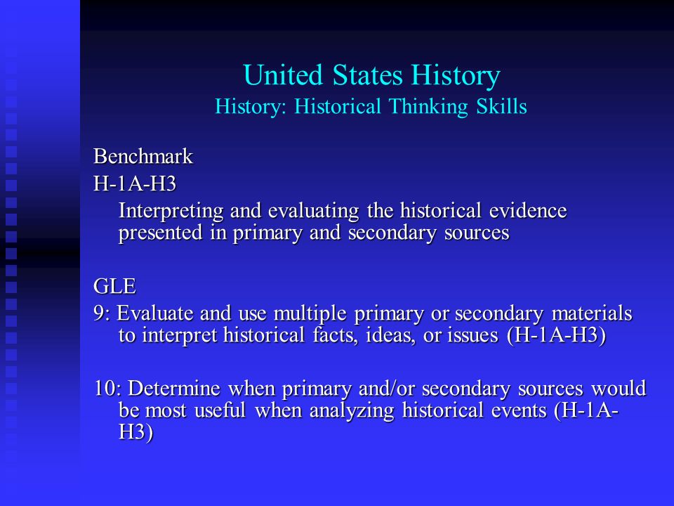 United States History History: Historical Thinking Skills BenchmarkH-1A-H3 Interpreting and evaluating the historical evidence presented in primary and secondary sources GLE 9: Evaluate and use multiple primary or secondary materials to interpret historical facts, ideas, or issues (H-1A-H3) 10: Determine when primary and/or secondary sources would be most useful when analyzing historical events (H-1A- H3)