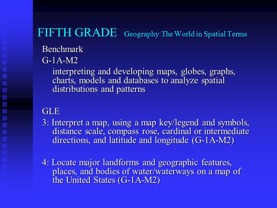 FIFTH GRADE Geography:The World in Spatial Terms BenchmarkG-1A-M2 interpreting and developing maps, globes, graphs, charts, models and databases to analyze spatial distributions and patterns GLE 3: Interpret a map, using a map key/legend and symbols, distance scale, compass rose, cardinal or intermediate directions, and latitude and longitude (G-1A-M2) 4: Locate major landforms and geographic features, places, and bodies of water/waterways on a map of the United States (G-1A-M2)