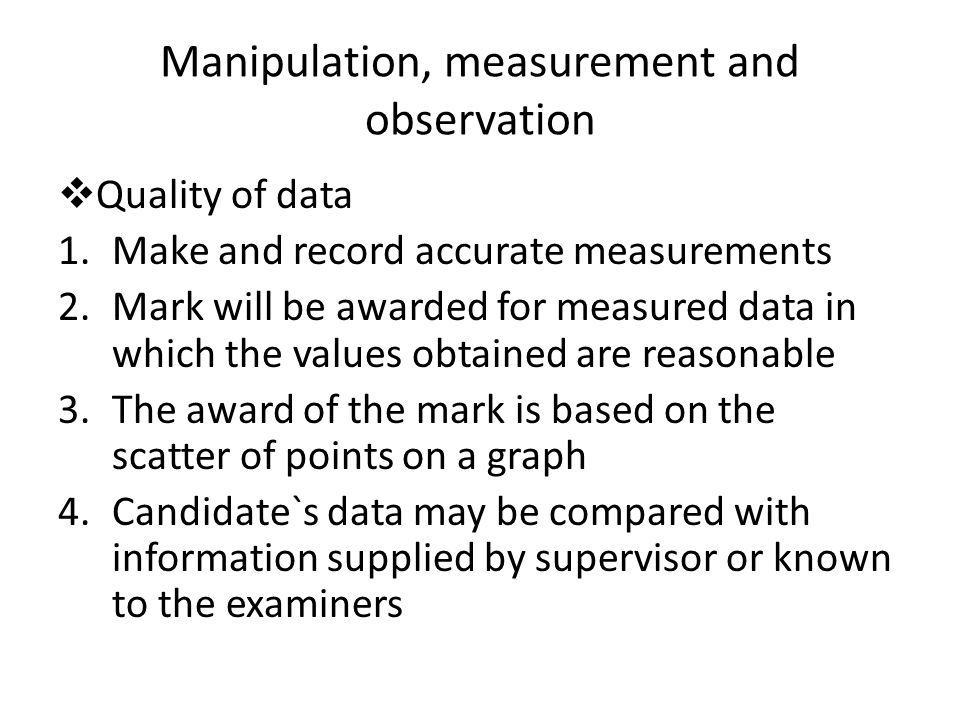 Manipulation, measurement and observation  Quality of data 1.Make and record accurate measurements 2.Mark will be awarded for measured data in which the values obtained are reasonable 3.The award of the mark is based on the scatter of points on a graph 4.Candidate`s data may be compared with information supplied by supervisor or known to the examiners