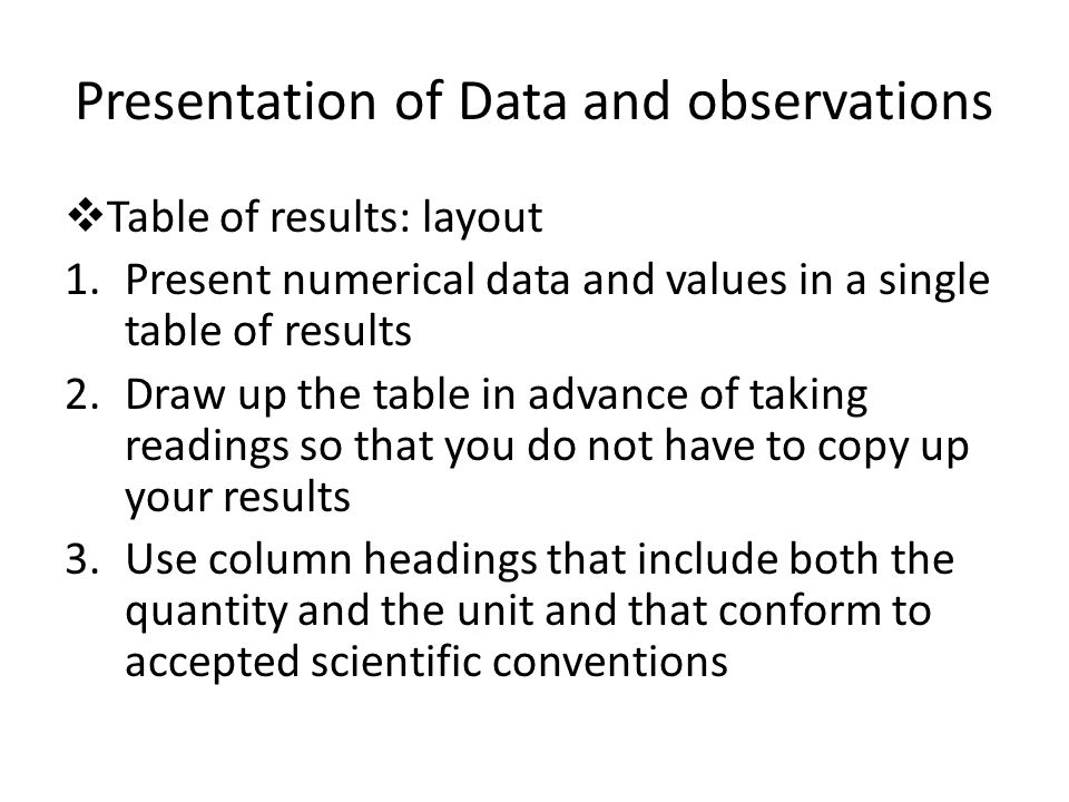 Presentation of Data and observations  Table of results: layout 1.Present numerical data and values in a single table of results 2.Draw up the table in advance of taking readings so that you do not have to copy up your results 3.Use column headings that include both the quantity and the unit and that conform to accepted scientific conventions