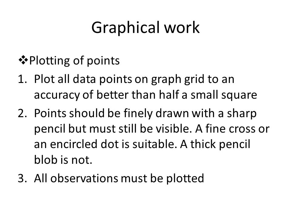 Graphical work  Plotting of points 1.Plot all data points on graph grid to an accuracy of better than half a small square 2.Points should be finely drawn with a sharp pencil but must still be visible.