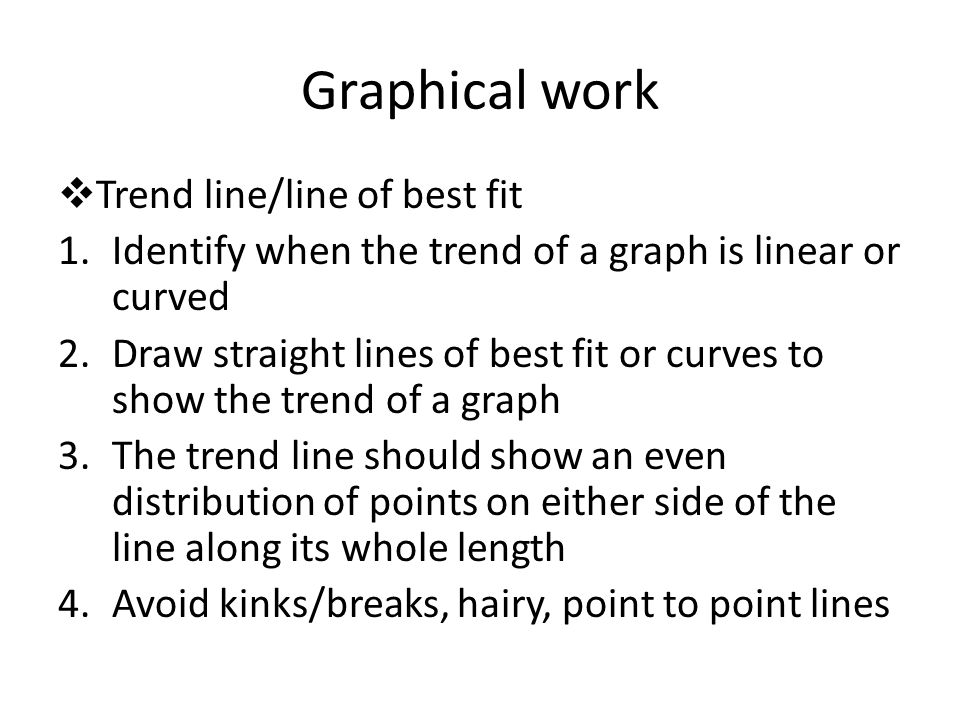 Graphical work  Trend line/line of best fit 1.Identify when the trend of a graph is linear or curved 2.Draw straight lines of best fit or curves to show the trend of a graph 3.The trend line should show an even distribution of points on either side of the line along its whole length 4.Avoid kinks/breaks, hairy, point to point lines
