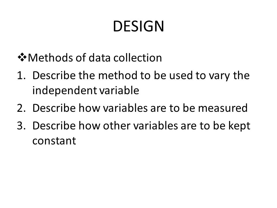 DESIGN  Methods of data collection 1.Describe the method to be used to vary the independent variable 2.Describe how variables are to be measured 3.Describe how other variables are to be kept constant