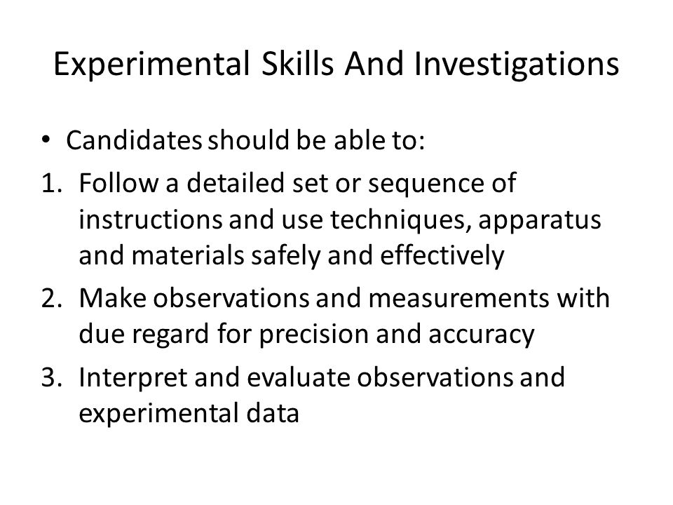 Experimental Skills And Investigations Candidates should be able to: 1.Follow a detailed set or sequence of instructions and use techniques, apparatus and materials safely and effectively 2.Make observations and measurements with due regard for precision and accuracy 3.Interpret and evaluate observations and experimental data