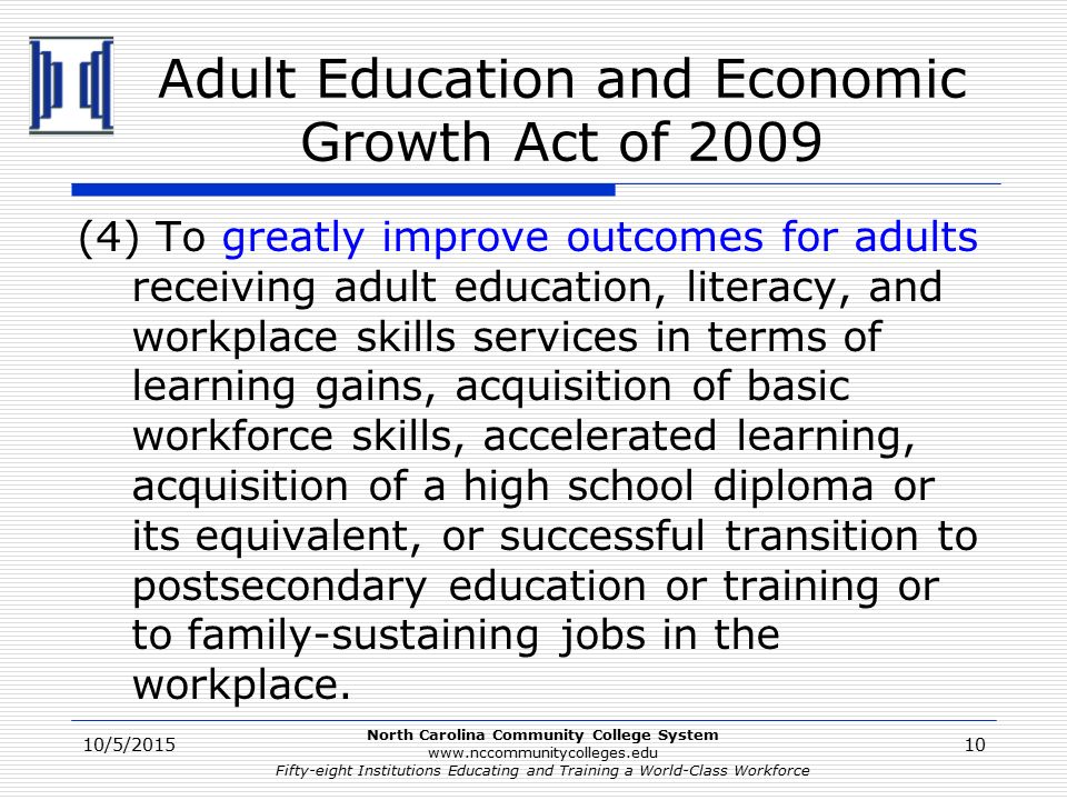 North Carolina Community College System   Fifty-eight Institutions Educating and Training a World-Class Workforce Adult Education and Economic Growth Act of 2009 (4) To greatly improve outcomes for adults receiving adult education, literacy, and workplace skills services in terms of learning gains, acquisition of basic workforce skills, accelerated learning, acquisition of a high school diploma or its equivalent, or successful transition to postsecondary education or training or to family-sustaining jobs in the workplace.