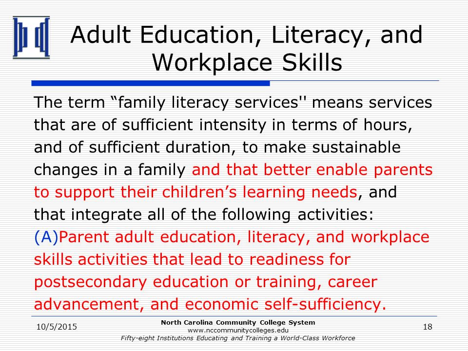North Carolina Community College System   Fifty-eight Institutions Educating and Training a World-Class Workforce Adult Education, Literacy, and Workplace Skills The term family literacy services means services that are of sufficient intensity in terms of hours, and of sufficient duration, to make sustainable changes in a family and that better enable parents to support their children’s learning needs, and that integrate all of the following activities: (A)Parent adult education, literacy, and workplace skills activities that lead to readiness for postsecondary education or training, career advancement, and economic self-sufficiency.