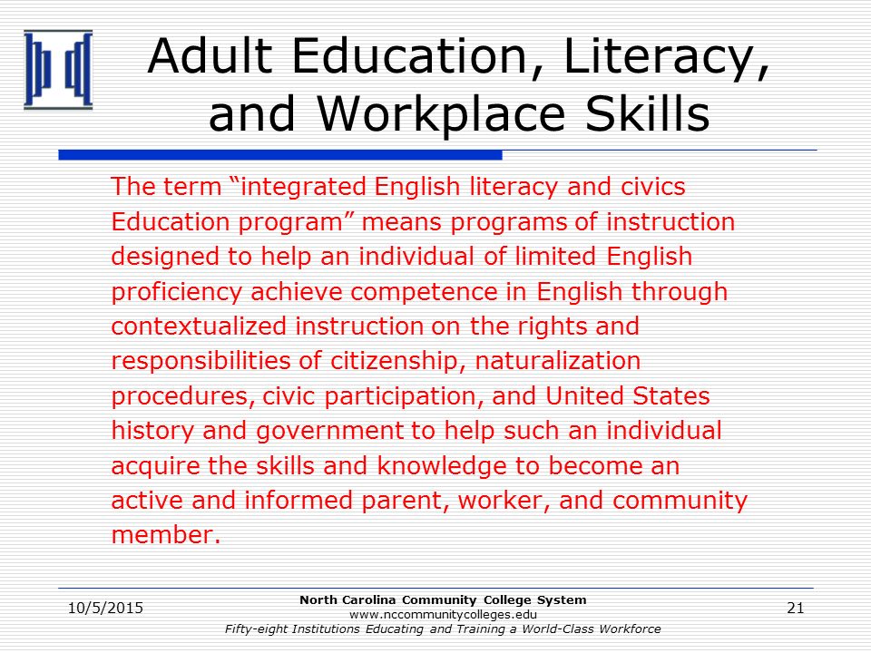 North Carolina Community College System   Fifty-eight Institutions Educating and Training a World-Class Workforce Adult Education, Literacy, and Workplace Skills The term integrated English literacy and civics Education program means programs of instruction designed to help an individual of limited English proficiency achieve competence in English through contextualized instruction on the rights and responsibilities of citizenship, naturalization procedures, civic participation, and United States history and government to help such an individual acquire the skills and knowledge to become an active and informed parent, worker, and community member.