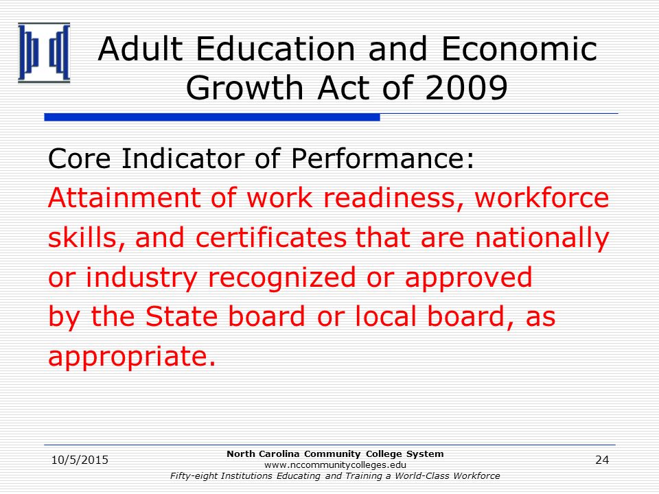 North Carolina Community College System   Fifty-eight Institutions Educating and Training a World-Class Workforce Adult Education and Economic Growth Act of 2009 Core Indicator of Performance: Attainment of work readiness, workforce skills, and certificates that are nationally or industry recognized or approved by the State board or local board, as appropriate.