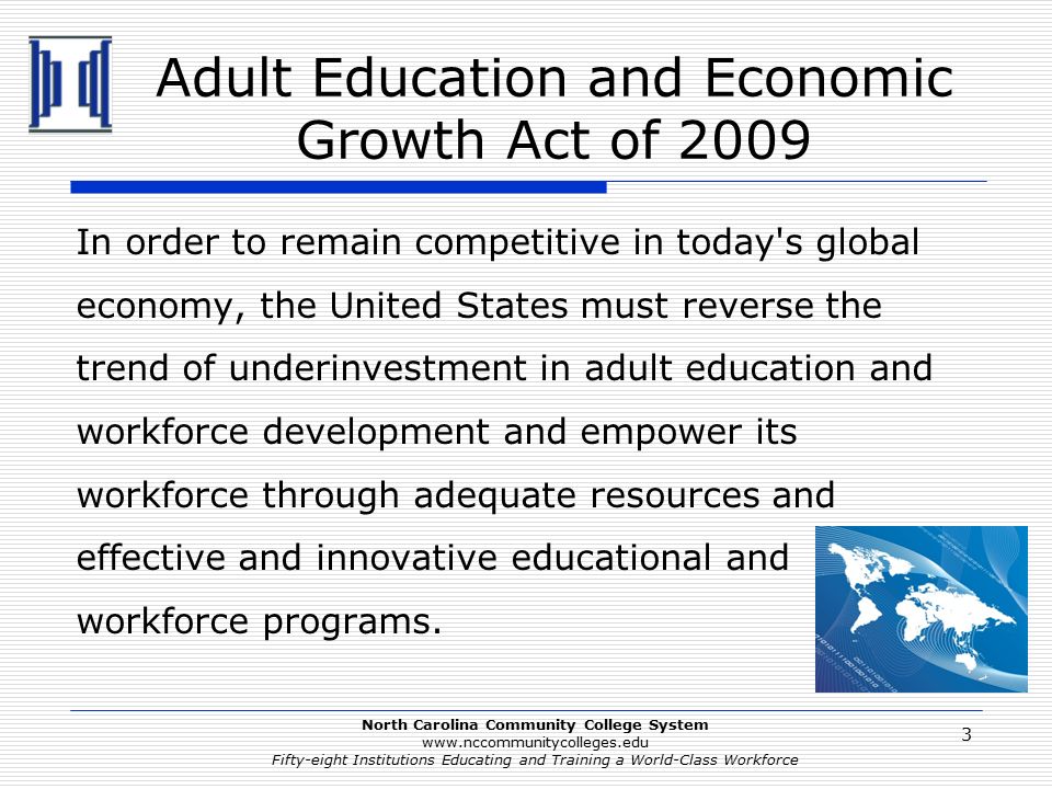 North Carolina Community College System   Fifty-eight Institutions Educating and Training a World-Class Workforce Adult Education and Economic Growth Act of 2009 In order to remain competitive in today s global economy, the United States must reverse the trend of underinvestment in adult education and workforce development and empower its workforce through adequate resources and effective and innovative educational and workforce programs.