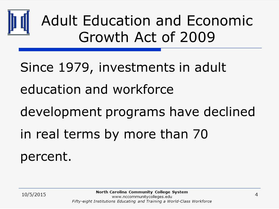 North Carolina Community College System   Fifty-eight Institutions Educating and Training a World-Class Workforce Adult Education and Economic Growth Act of 2009 Since 1979, investments in adult education and workforce development programs have declined in real terms by more than 70 percent.