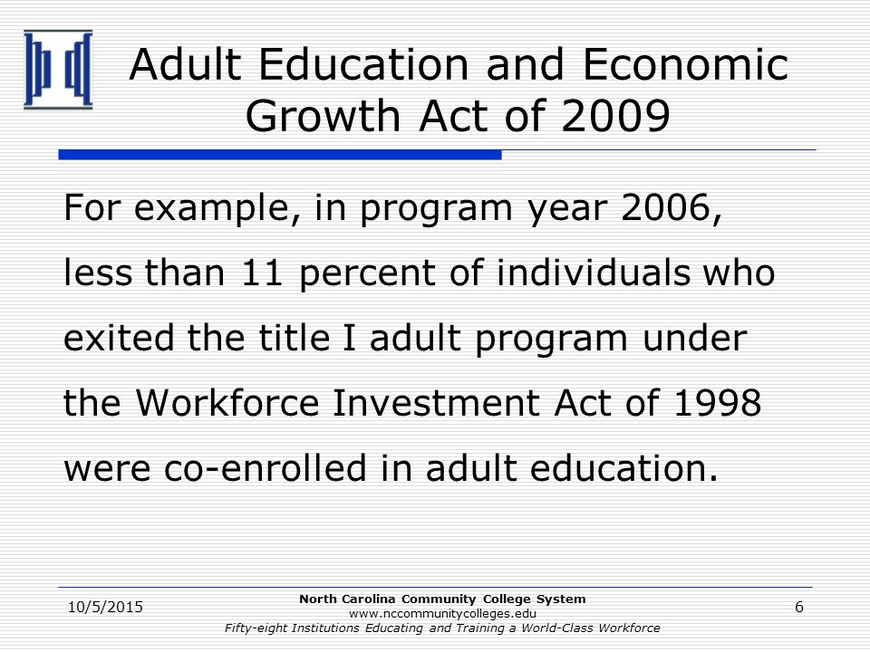 North Carolina Community College System   Fifty-eight Institutions Educating and Training a World-Class Workforce Adult Education and Economic Growth Act of 2009 For example, in program year 2006, less than 11 percent of individuals who exited the title I adult program under the Workforce Investment Act of 1998 were co-enrolled in adult education.