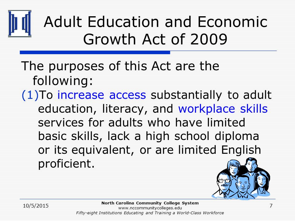 North Carolina Community College System   Fifty-eight Institutions Educating and Training a World-Class Workforce Adult Education and Economic Growth Act of 2009 The purposes of this Act are the following: (1)To increase access substantially to adult education, literacy, and workplace skills services for adults who have limited basic skills, lack a high school diploma or its equivalent, or are limited English proficient.
