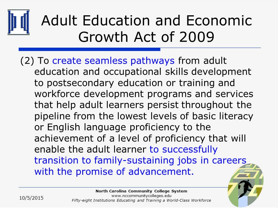 North Carolina Community College System   Fifty-eight Institutions Educating and Training a World-Class Workforce Adult Education and Economic Growth Act of 2009 (2) To create seamless pathways from adult education and occupational skills development to postsecondary education or training and workforce development programs and services that help adult learners persist throughout the pipeline from the lowest levels of basic literacy or English language proficiency to the achievement of a level of proficiency that will enable the adult learner to successfully transition to family-sustaining jobs in careers with the promise of advancement.