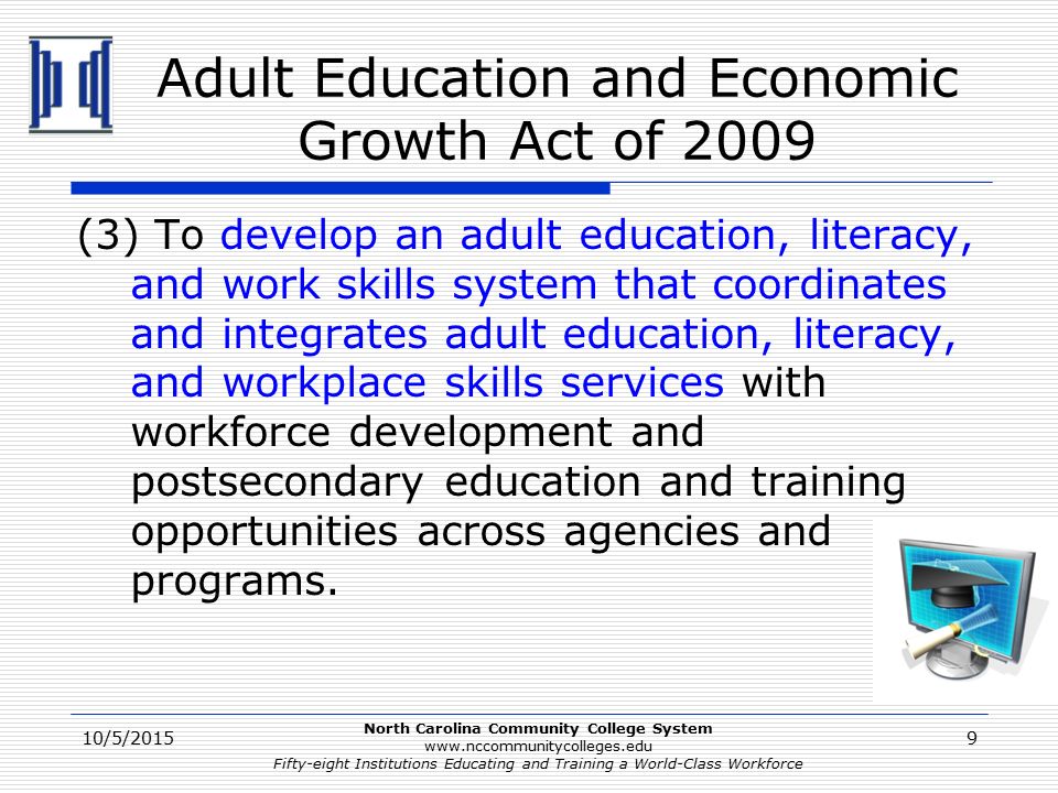 North Carolina Community College System   Fifty-eight Institutions Educating and Training a World-Class Workforce Adult Education and Economic Growth Act of 2009 (3) To develop an adult education, literacy, and work skills system that coordinates and integrates adult education, literacy, and workplace skills services with workforce development and postsecondary education and training opportunities across agencies and programs.