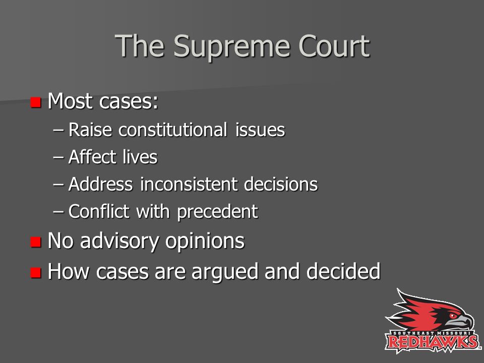 The Supreme Court Most cases: Most cases: –Raise constitutional issues –Affect lives –Address inconsistent decisions –Conflict with precedent No advisory opinions No advisory opinions How cases are argued and decided How cases are argued and decided