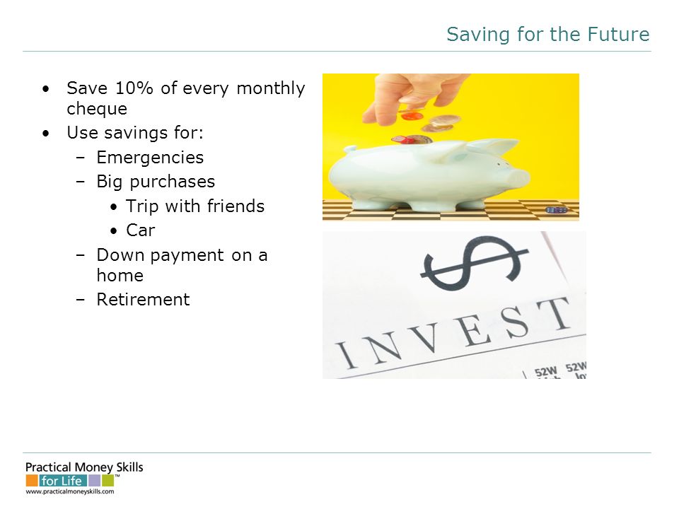 Saving for the Future Save 10% of every monthly cheque Use savings for: –Emergencies –Big purchases Trip with friends Car –Down payment on a home –Retirement