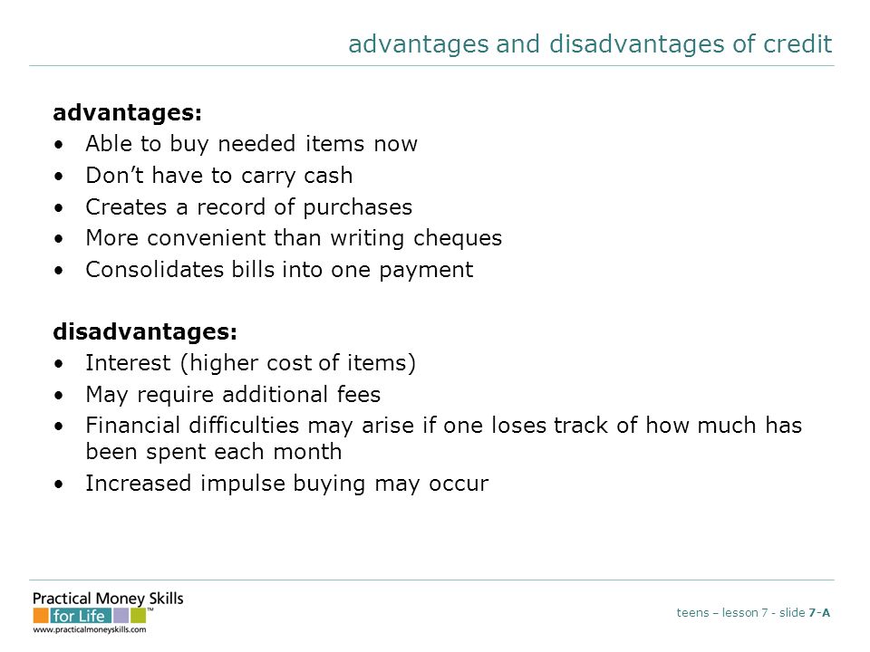 advantages and disadvantages of credit advantages: Able to buy needed items now Don’t have to carry cash Creates a record of purchases More convenient than writing cheques Consolidates bills into one payment disadvantages: Interest (higher cost of items) May require additional fees Financial difficulties may arise if one loses track of how much has been spent each month Increased impulse buying may occur teens – lesson 7 - slide 7-A