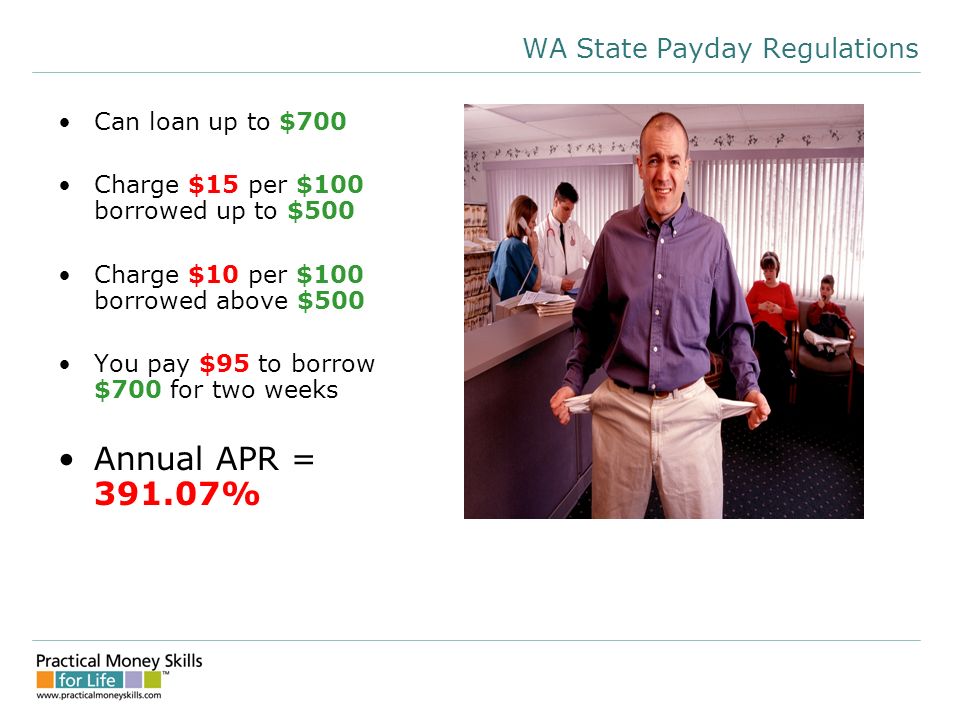 WA State Payday Regulations Can loan up to $700 Charge $15 per $100 borrowed up to $500 Charge $10 per $100 borrowed above $500 You pay $95 to borrow $700 for two weeks Annual APR = %