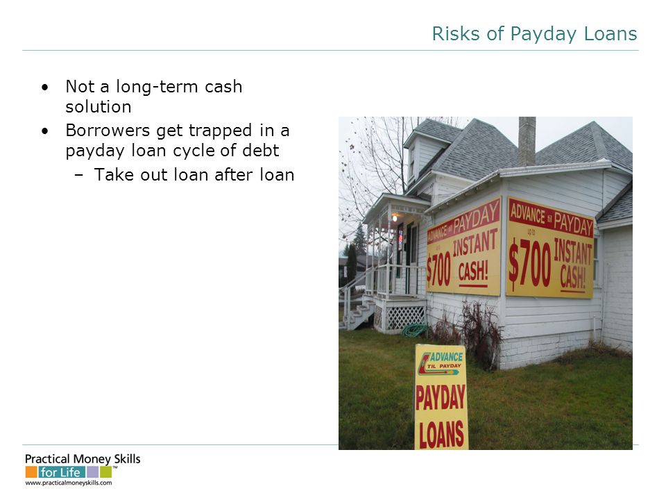 Risks of Payday Loans Not a long-term cash solution Borrowers get trapped in a payday loan cycle of debt –Take out loan after loan