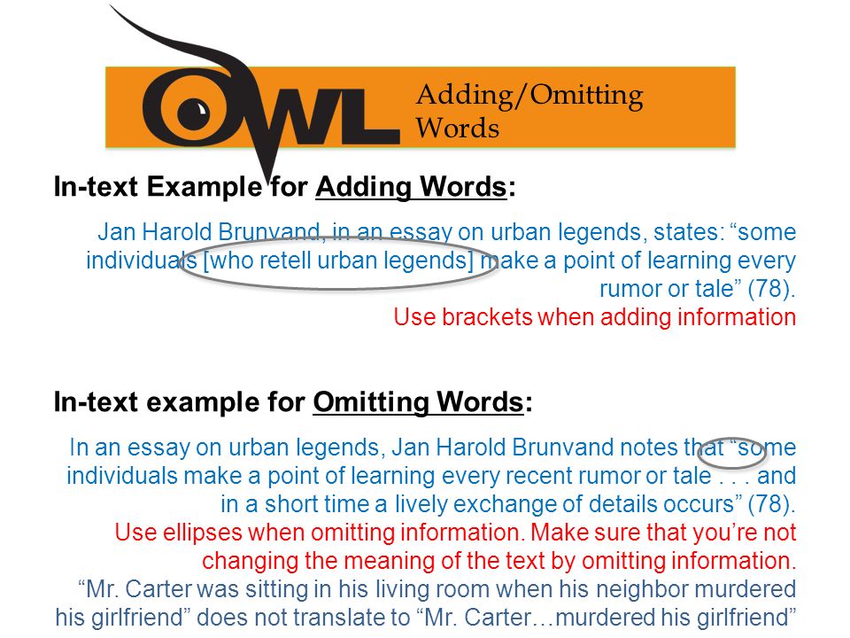 Adding/Omitting Words In-text Example for Adding Words: Jan Harold Brunvand, in an essay on urban legends, states: some individuals [who retell urban legends] make a point of learning every rumor or tale (78).
