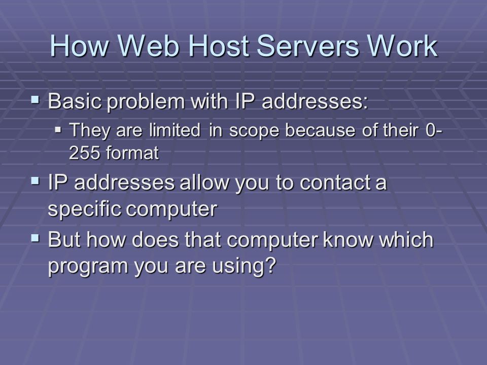 How Web Host Servers Work  Basic problem with IP addresses:  They are limited in scope because of their format  IP addresses allow you to contact a specific computer  But how does that computer know which program you are using