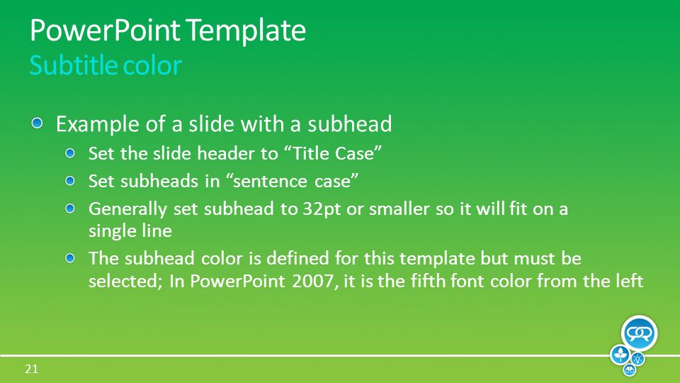 21 PowerPoint Template Subtitle color Example of a slide with a subhead Set the slide header to Title Case Set subheads in sentence case Generally set subhead to 32pt or smaller so it will fit on a single line The subhead color is defined for this template but must be selected; In PowerPoint 2007, it is the fifth font color from the left
