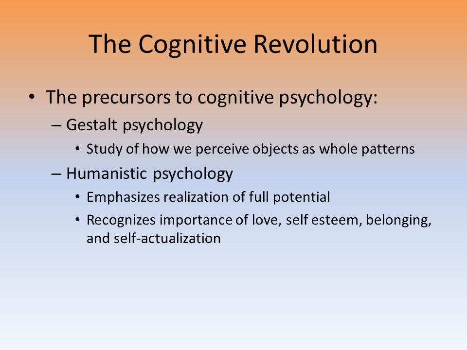 The Cognitive Revolution The precursors to cognitive psychology: – Gestalt psychology Study of how we perceive objects as whole patterns – Humanistic psychology Emphasizes realization of full potential Recognizes importance of love, self esteem, belonging, and self-actualization