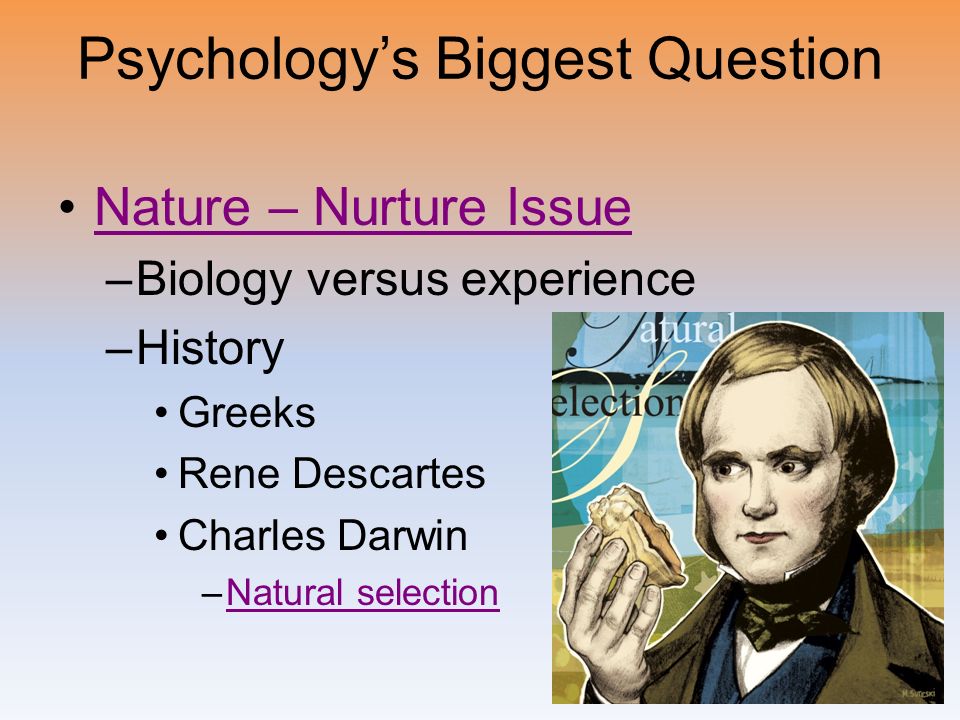 Psychology’s Biggest Question Nature – Nurture Issue –Biology versus experience –History Greeks Rene Descartes Charles Darwin –Natural selectionNatural selection