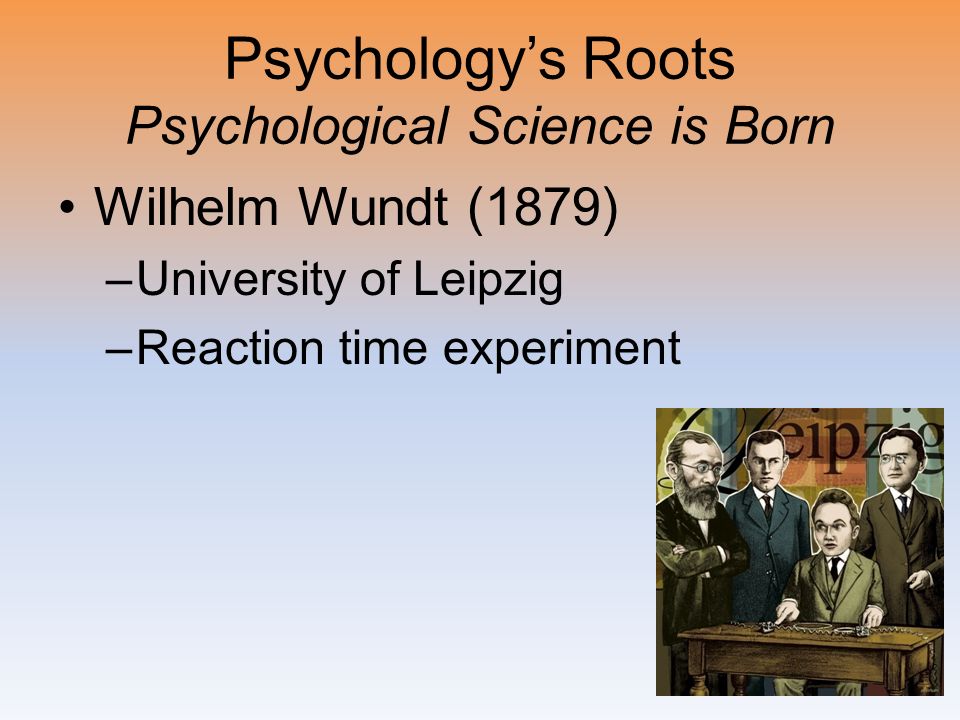 Psychology’s Roots Psychological Science is Born Wilhelm Wundt (1879) –University of Leipzig –Reaction time experiment