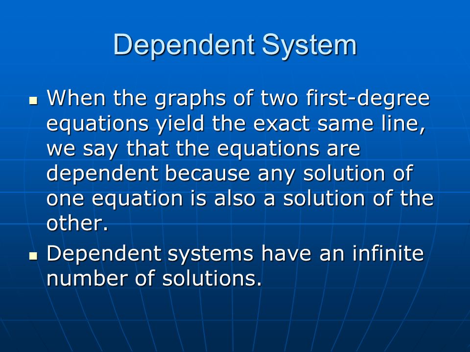Dependent System When the graphs of two first-degree equations yield the exact same line, we say that the equations are dependent because any solution of one equation is also a solution of the other.