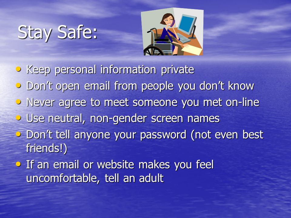 Stay Safe: Keep personal information private Keep personal information private Don’t open  from people you don’t know Don’t open  from people you don’t know Never agree to meet someone you met on-line Never agree to meet someone you met on-line Use neutral, non-gender screen names Use neutral, non-gender screen names Don’t tell anyone your password (not even best friends!) Don’t tell anyone your password (not even best friends!) If an  or website makes you feel uncomfortable, tell an adult If an  or website makes you feel uncomfortable, tell an adult