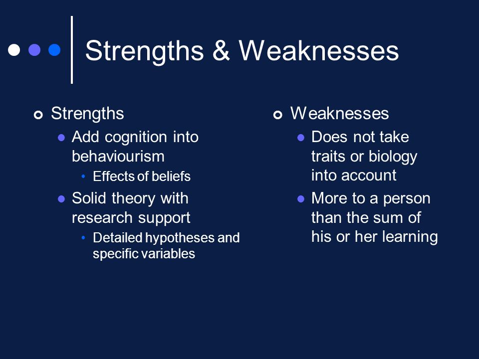 Strengths & Weaknesses Strengths Add cognition into behaviourism Effects of beliefs Solid theory with research support Detailed hypotheses and specific variables Weaknesses Does not take traits or biology into account More to a person than the sum of his or her learning