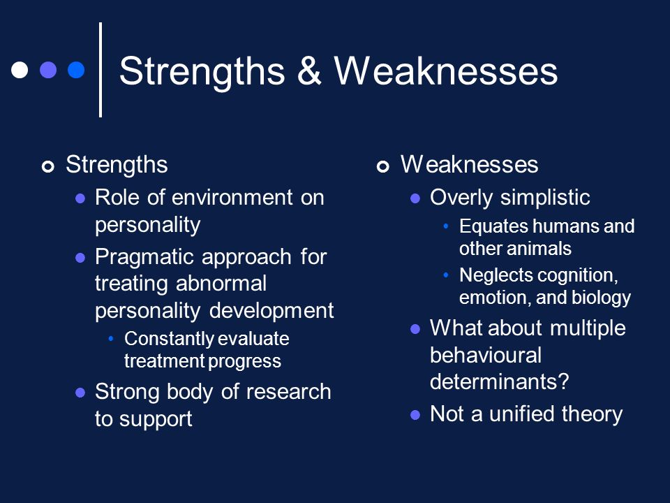 Strengths & Weaknesses Strengths Role of environment on personality Pragmatic approach for treating abnormal personality development Constantly evaluate treatment progress Strong body of research to support Weaknesses Overly simplistic Equates humans and other animals Neglects cognition, emotion, and biology What about multiple behavioural determinants.