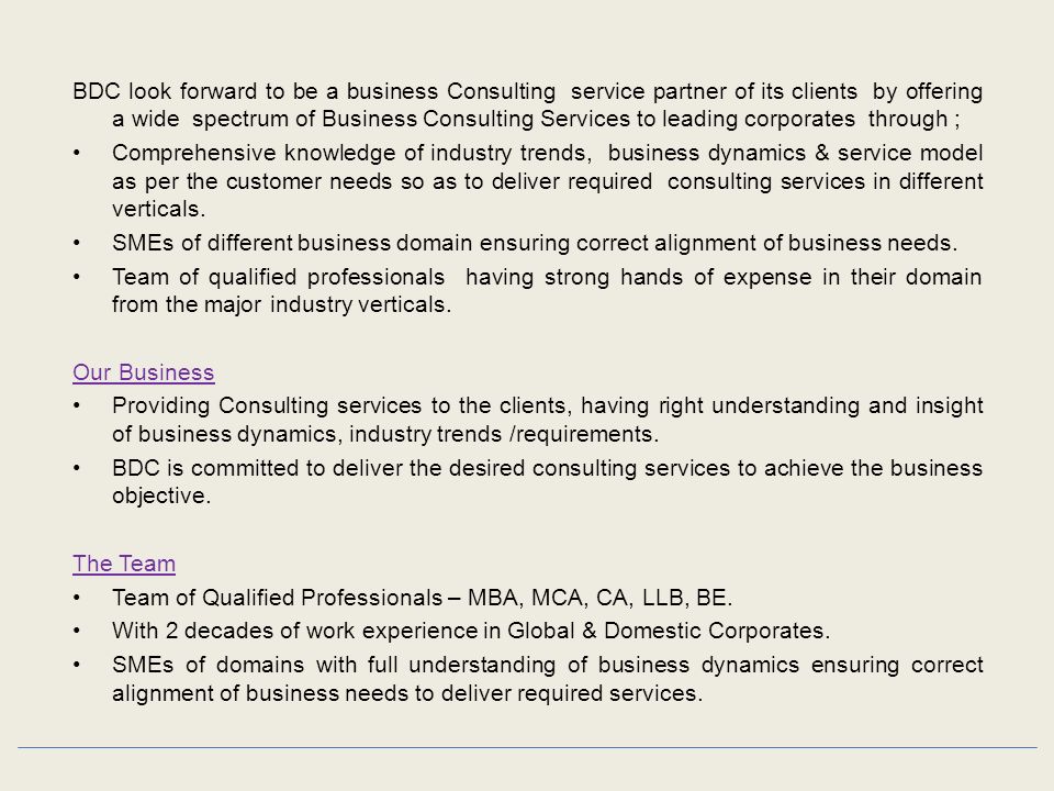 BDC look forward to be a business Consulting service partner of its clients by offering a wide spectrum of Business Consulting Services to leading corporates through ; Comprehensive knowledge of industry trends, business dynamics & service model as per the customer needs so as to deliver required consulting services in different verticals.