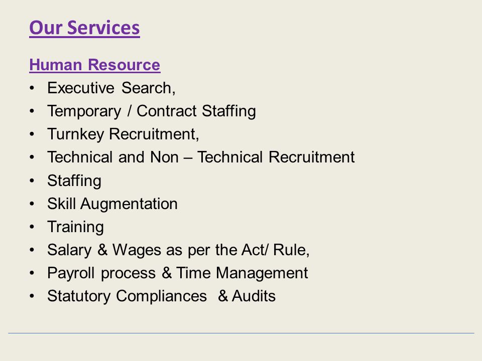 Our Services Human Resource Executive Search, Temporary / Contract Staffing Turnkey Recruitment, Technical and Non – Technical Recruitment Staffing Skill Augmentation Training Salary & Wages as per the Act/ Rule, Payroll process & Time Management Statutory Compliances & Audits