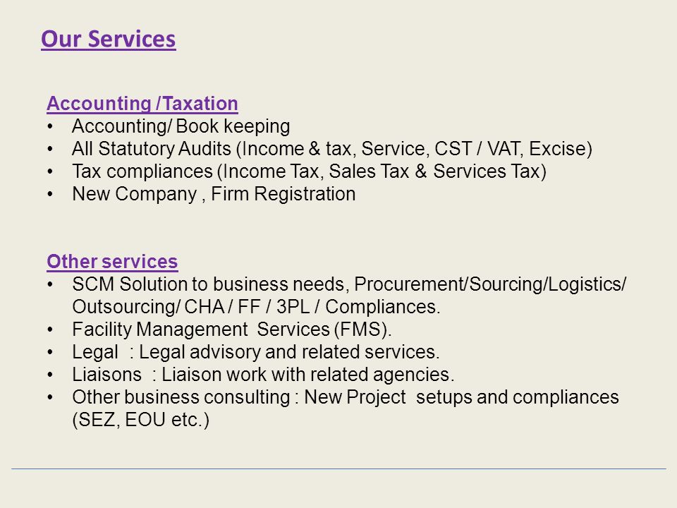 Accounting /Taxation Accounting/ Book keeping All Statutory Audits (Income & tax, Service, CST / VAT, Excise) Tax compliances (Income Tax, Sales Tax & Services Tax) New Company, Firm Registration Other services SCM Solution to business needs, Procurement/Sourcing/Logistics/ Outsourcing/ CHA / FF / 3PL / Compliances.