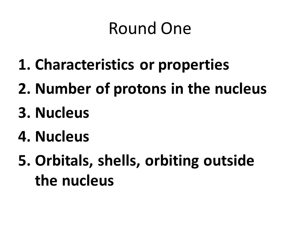 Round One 1.Characteristics or properties 2.Number of protons in the nucleus 3.Nucleus 4.Nucleus 5.Orbitals, shells, orbiting outside the nucleus