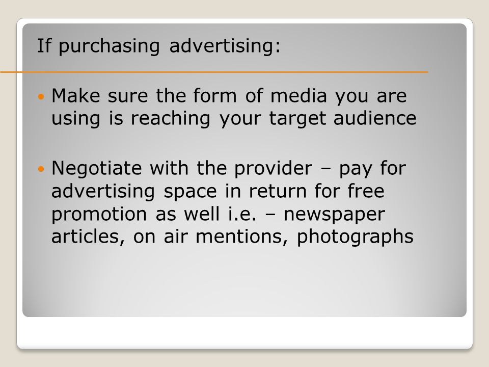If purchasing advertising: Make sure the form of media you are using is reaching your target audience Negotiate with the provider – pay for advertising space in return for free promotion as well i.e.