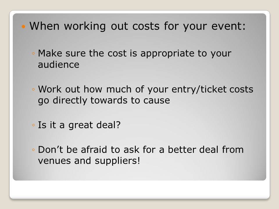 When working out costs for your event: ◦Make sure the cost is appropriate to your audience ◦Work out how much of your entry/ticket costs go directly towards to cause ◦Is it a great deal.