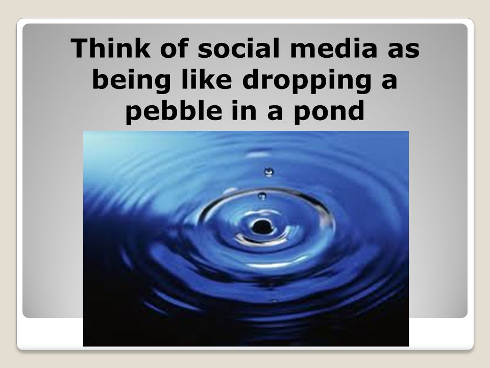 Think of social media as being like dropping a pebble in a pond