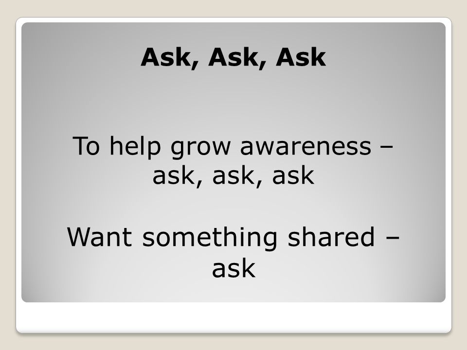 Ask, Ask, Ask To help grow awareness – ask, ask, ask Want something shared – ask