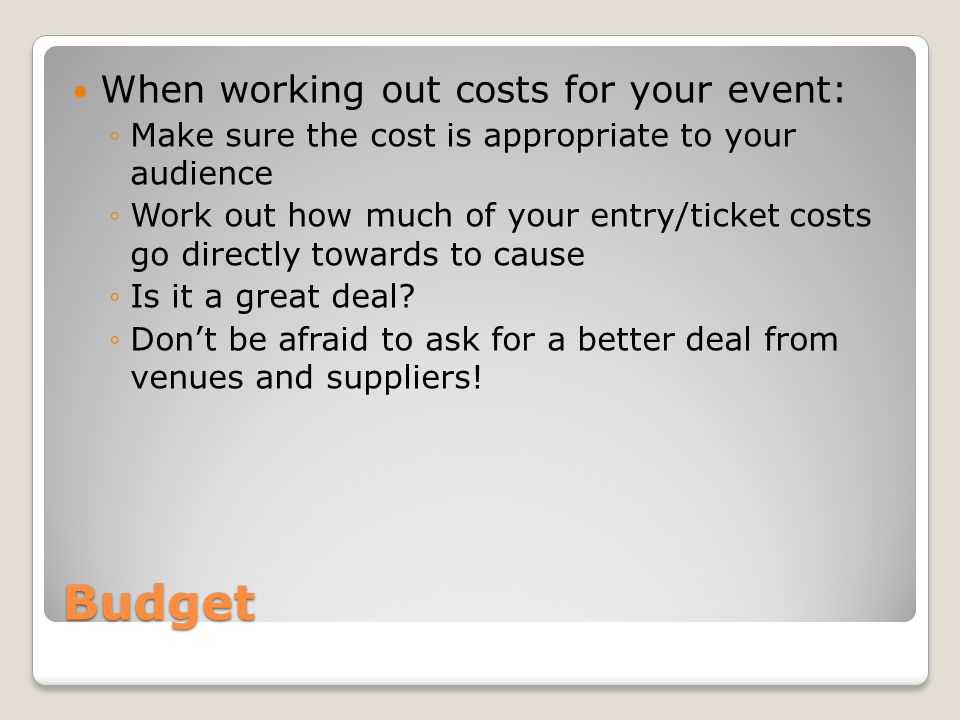 Budget When working out costs for your event: ◦Make sure the cost is appropriate to your audience ◦Work out how much of your entry/ticket costs go directly towards to cause ◦Is it a great deal.