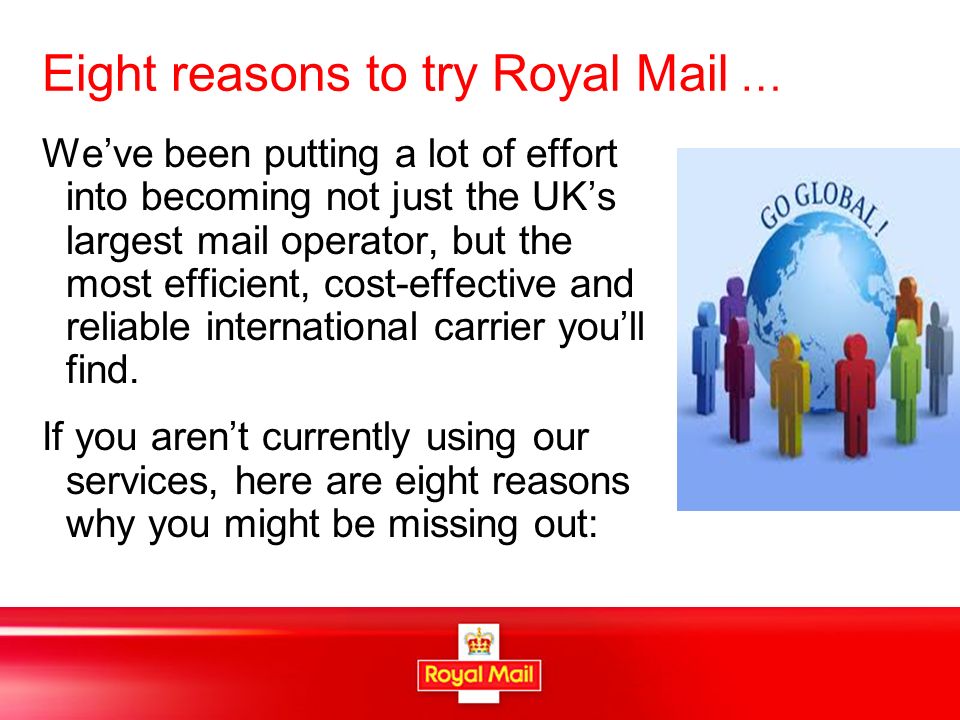 Eight reasons to try Royal Mail … We’ve been putting a lot of effort into becoming not just the UK’s largest mail operator, but the most efficient, cost-effective and reliable international carrier you’ll find.