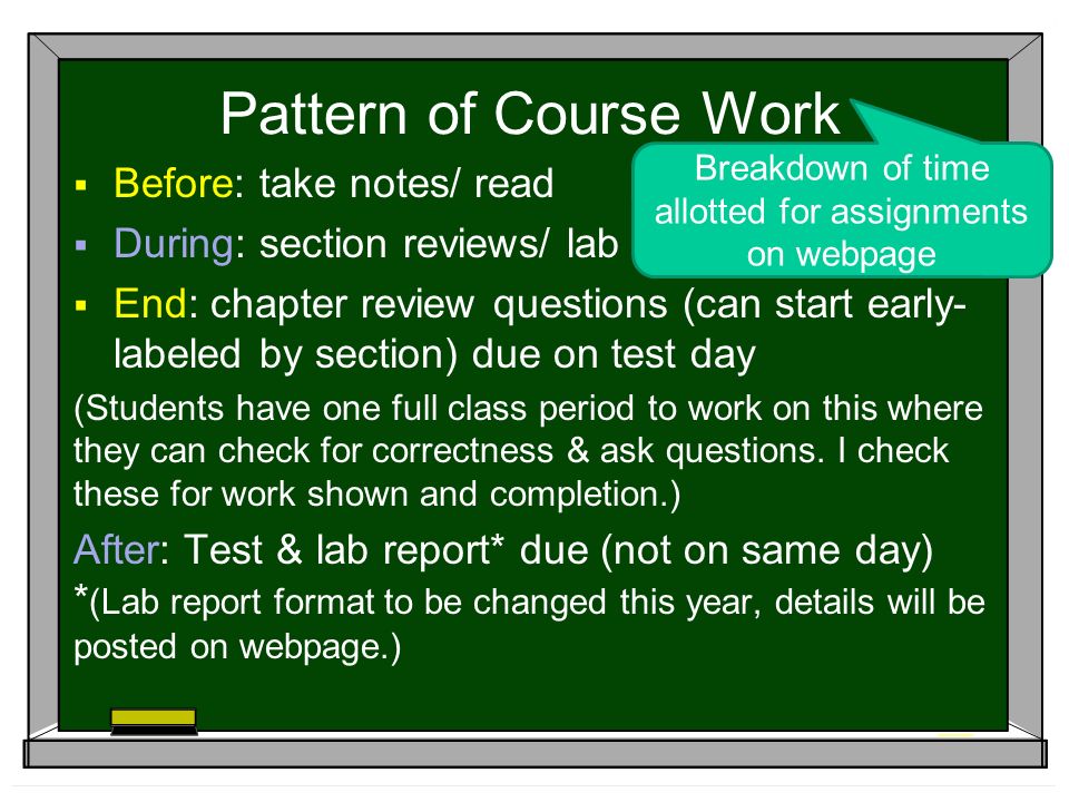 Pattern of Course Work  Before: take notes/ read  During: section reviews/ lab  End: chapter review questions (can start early- labeled by section) due on test day (Students have one full class period to work on this where they can check for correctness & ask questions.