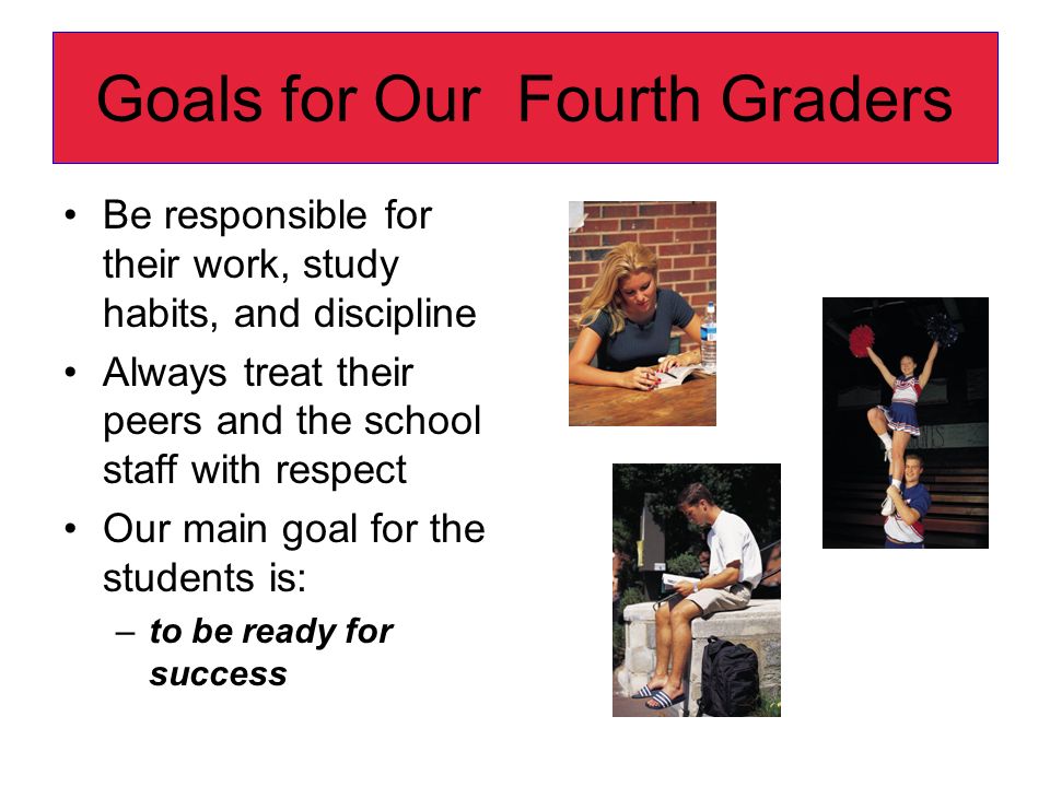 Goals for Our Fourth Graders Be responsible for their work, study habits, and discipline Always treat their peers and the school staff with respect Our main goal for the students is: –to be ready for success