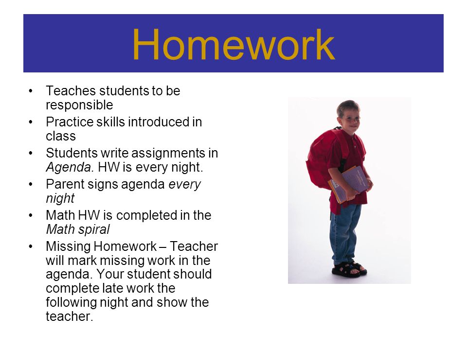 Homework Teaches students to be responsible Practice skills introduced in class Students write assignments in Agenda.
