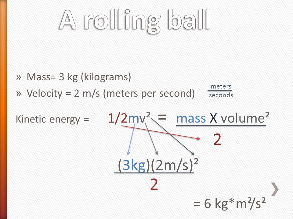 » Mass= 3 kg (kilograms) » Velocity = 2 m/s (meters per second) Kinetic energy = 1/2mv² = mass X volume² (3kg)(2m/s)² = 6 kg*m²/s² meters seconds 2