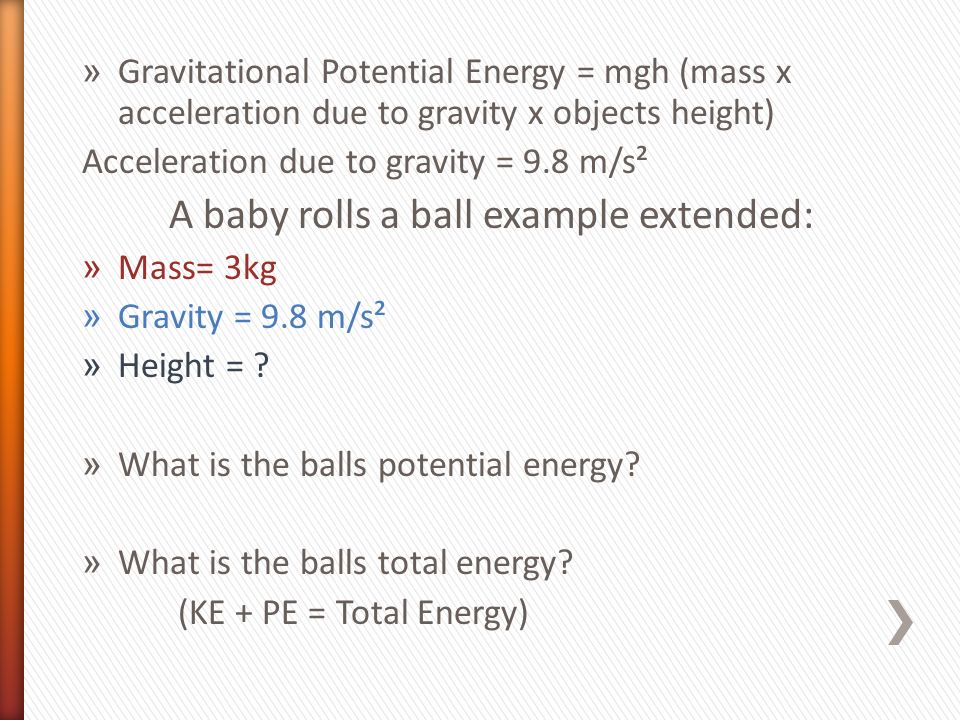 » Gravitational Potential Energy = mgh (mass x acceleration due to gravity x objects height) Acceleration due to gravity = 9.8 m/s² A baby rolls a ball example extended: » Mass= 3kg » Gravity = 9.8 m/s² » Height = .